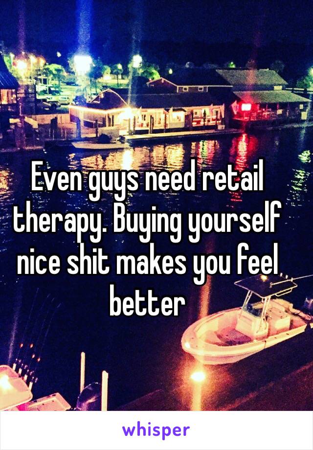 Even guys need retail therapy. Buying yourself nice shit makes you feel better