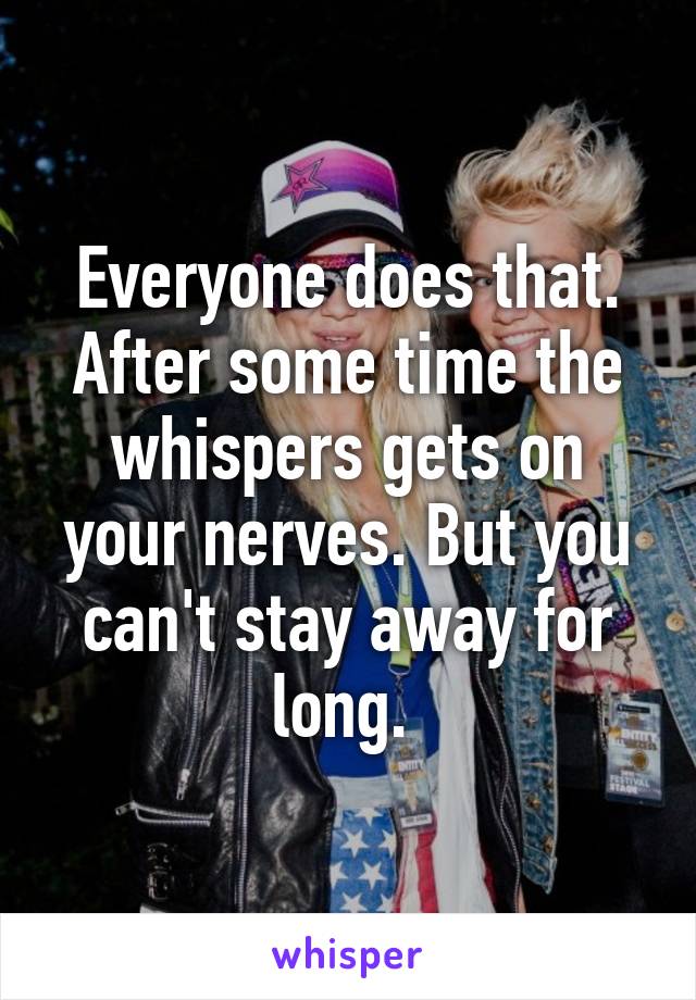 Everyone does that. After some time the whispers gets on your nerves. But you can't stay away for long. 