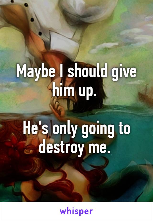 Maybe I should give him up. 

He's only going to destroy me. 