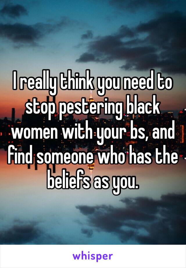 I really think you need to stop pestering black women with your bs, and find someone who has the beliefs as you. 