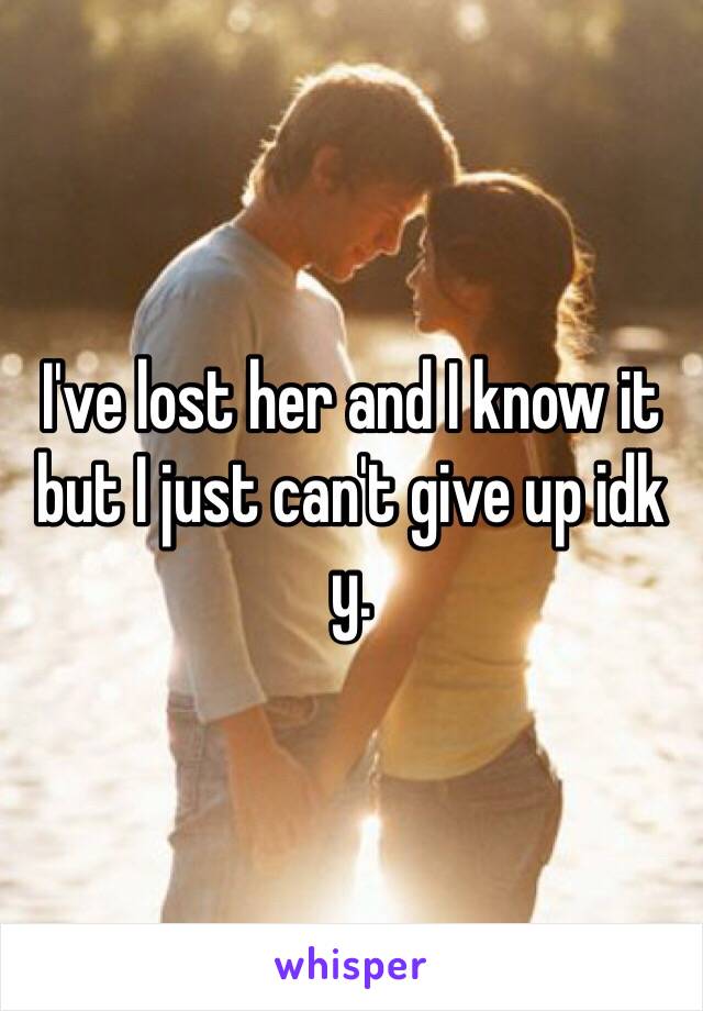 I've lost her and I know it but I just can't give up idk y. 