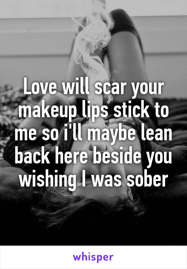 Love will scar your makeup lips stick to me so i'll maybe lean back here beside you wishing I was sober