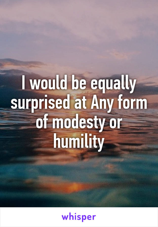 I would be equally surprised at Any form of modesty or humility