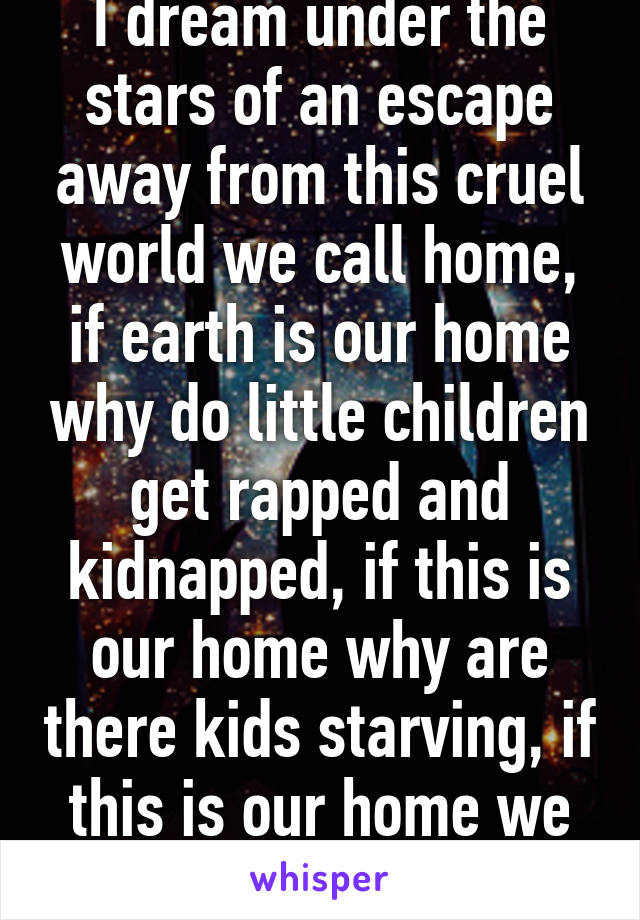 I dream under the stars of an escape away from this cruel world we call home, if earth is our home why do little children get rapped and kidnapped, if this is our home why are there kids starving, if this is our home we should all feel safe.