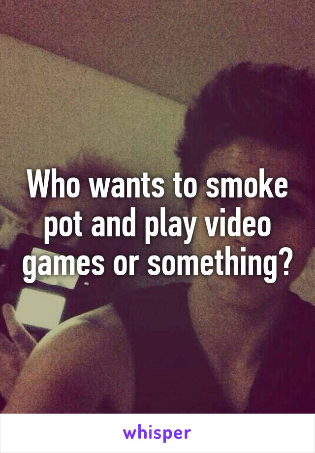 Who wants to smoke pot and play video games or something?