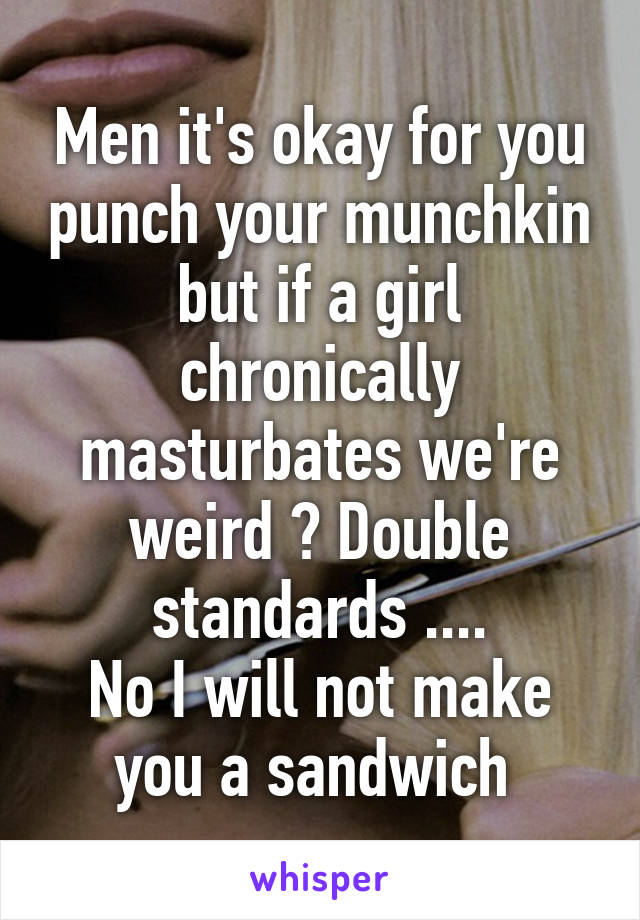 Men it's okay for you punch your munchkin but if a girl chronically masturbates we're weird ? Double standards ....
No I will not make you a sandwich 