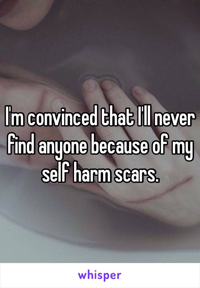 I'm convinced that I'll never find anyone because of my self harm scars.