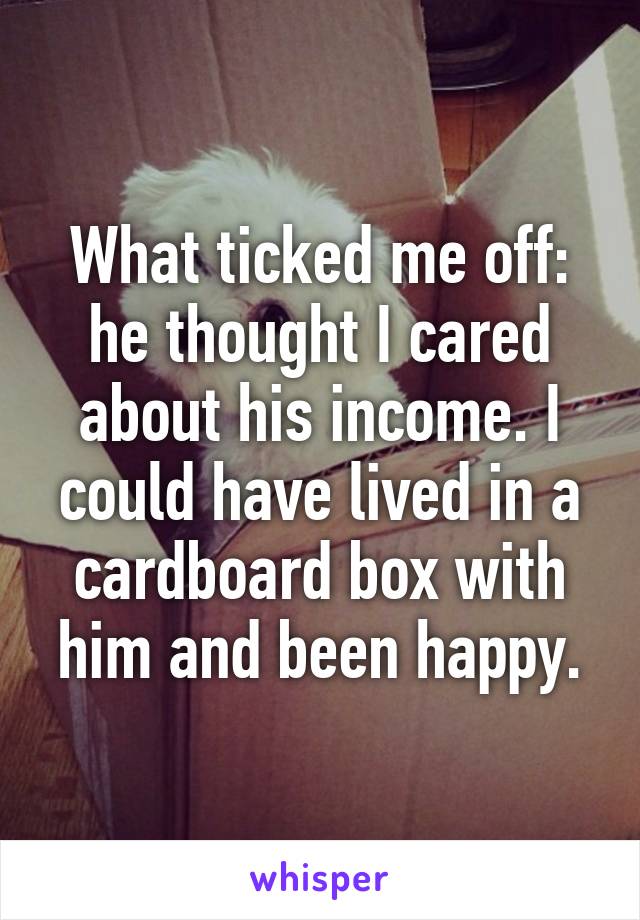 What ticked me off: he thought I cared about his income. I could have lived in a cardboard box with him and been happy.