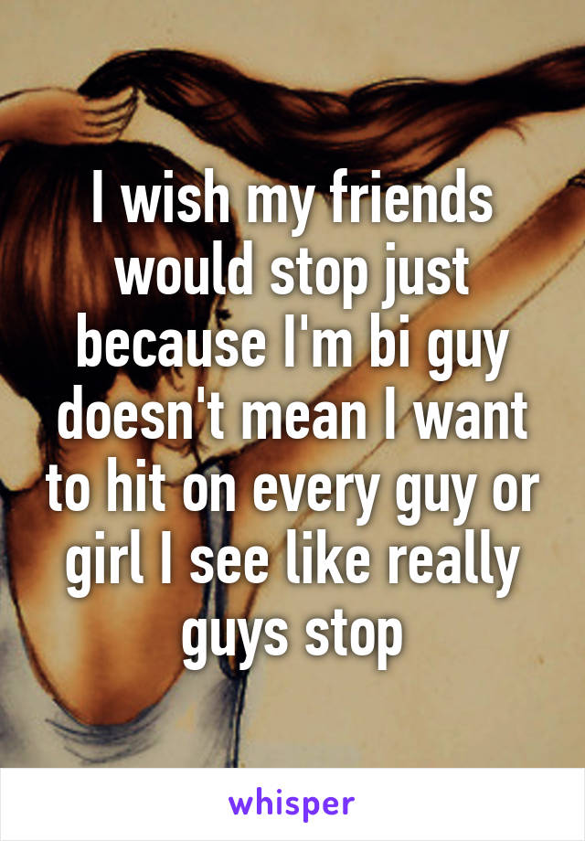 I wish my friends would stop just because I'm bi guy doesn't mean I want to hit on every guy or girl I see like really guys stop