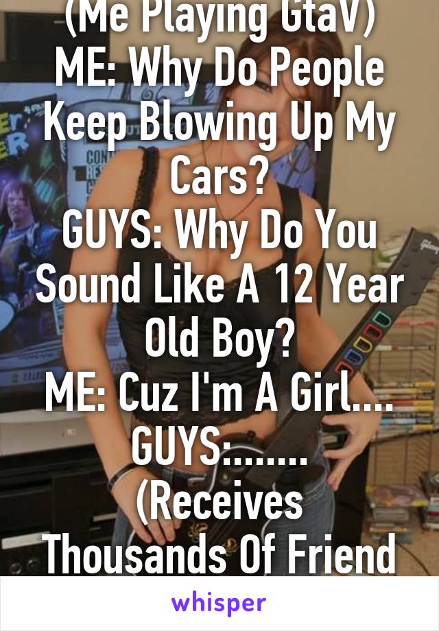 (Me Playing GtaV)
ME: Why Do People Keep Blowing Up My Cars?
GUYS: Why Do You Sound Like A 12 Year Old Boy?
ME: Cuz I'm A Girl....
GUYS:.......
(Receives Thousands Of Friend Requests)