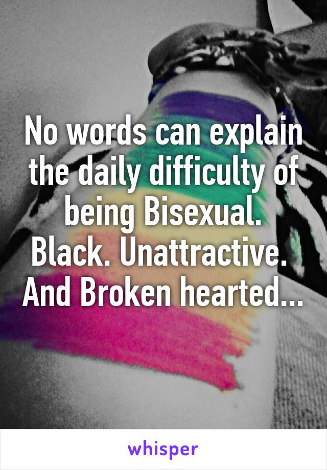 No words can explain the daily difficulty of being Bisexual. Black. Unattractive.  And Broken hearted... 