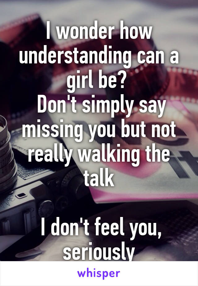 I wonder how understanding can a girl be? 
 Don't simply say missing you but not really walking the talk

 I don't feel you, seriously