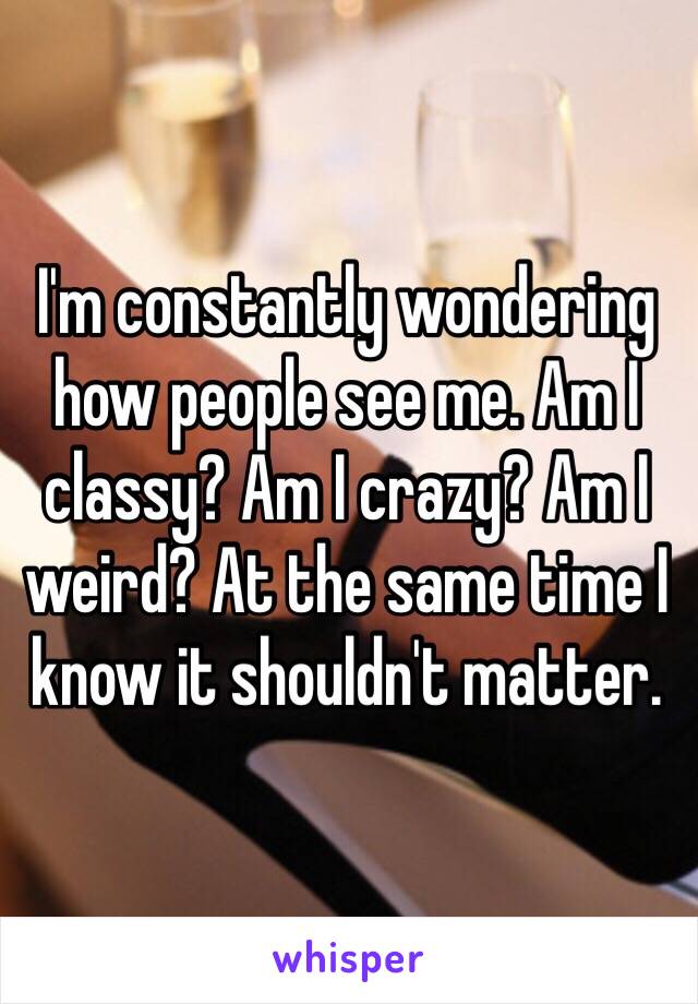 I'm constantly wondering how people see me. Am I classy? Am I crazy? Am I weird? At the same time I know it shouldn't matter.