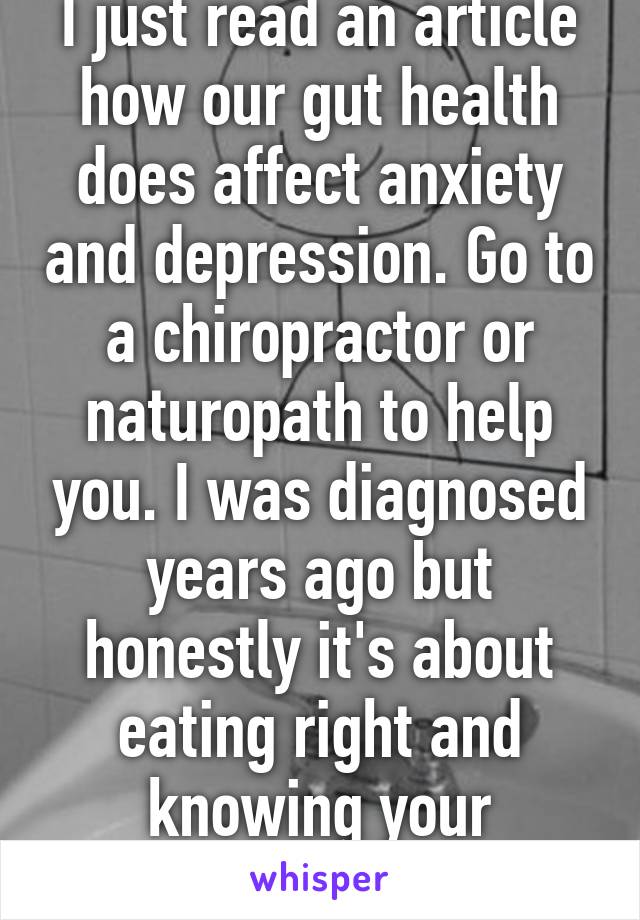 I just read an article how our gut health does affect anxiety and depression. Go to a chiropractor or naturopath to help you. I was diagnosed years ago but honestly it's about eating right and knowing your allergies/sensitivities