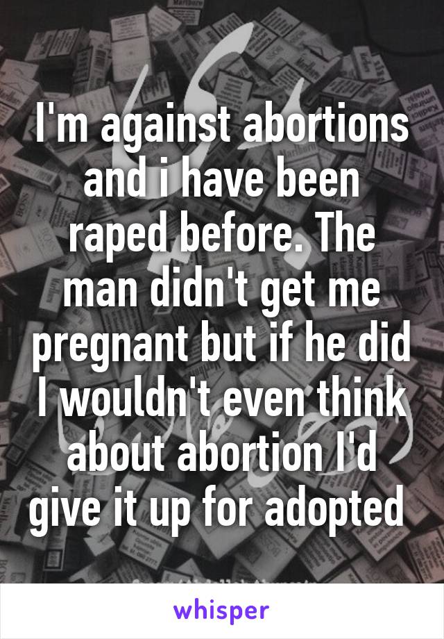 I'm against abortions and i have been raped before. The man didn't get me pregnant but if he did I wouldn't even think about abortion I'd give it up for adopted 