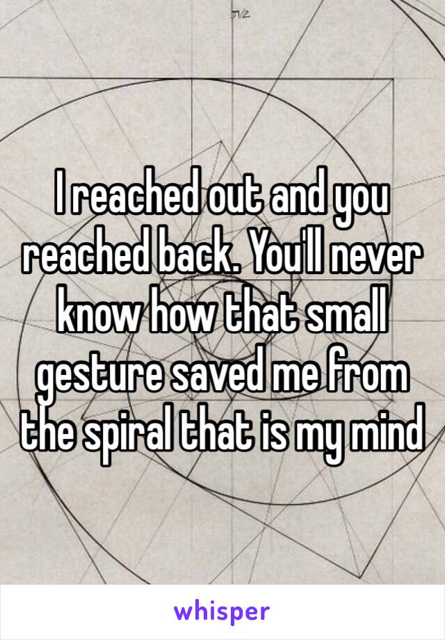 I reached out and you reached back. You'll never know how that small gesture saved me from the spiral that is my mind