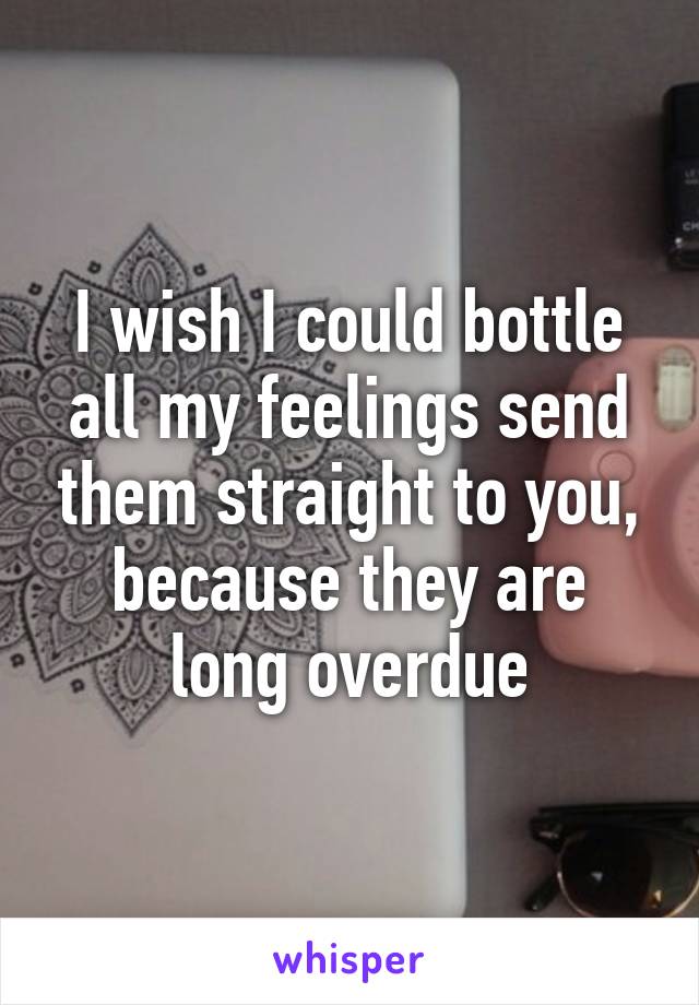 I wish I could bottle all my feelings send them straight to you, because they are long overdue