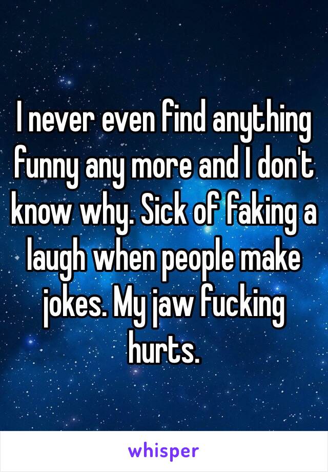 I never even find anything funny any more and I don't know why. Sick of faking a laugh when people make jokes. My jaw fucking hurts.