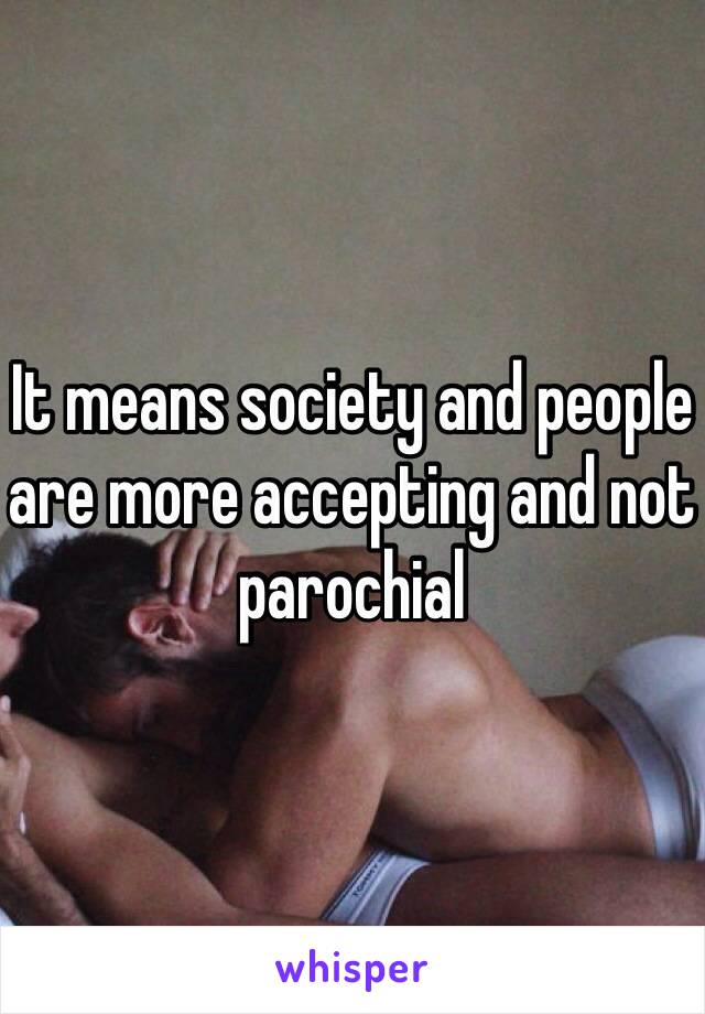 It means society and people are more accepting and not parochial