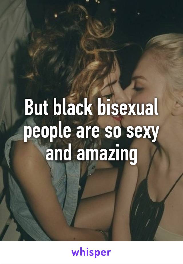 But black bisexual people are so sexy and amazing