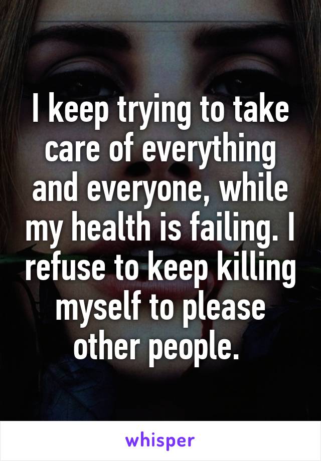 I keep trying to take care of everything and everyone, while my health is failing. I refuse to keep killing myself to please other people. 