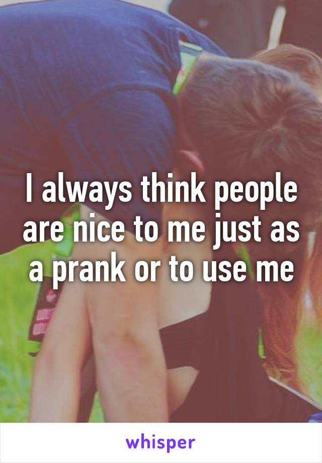 I always think people are nice to me just as a prank or to use me