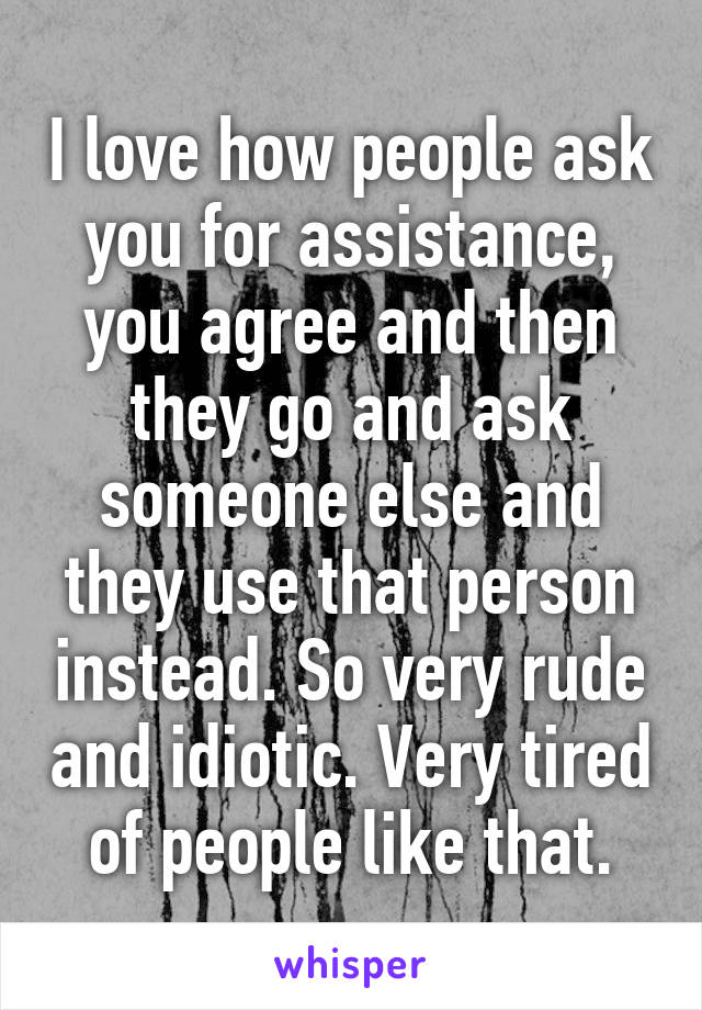 I love how people ask you for assistance, you agree and then they go and ask someone else and they use that person instead. So very rude and idiotic. Very tired of people like that.