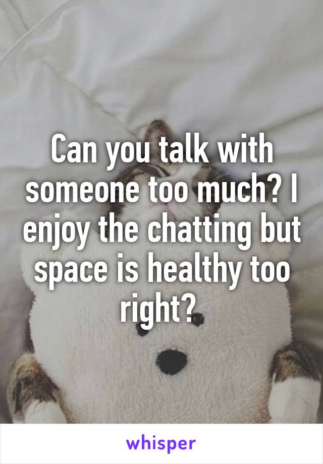 Can you talk with someone too much? I enjoy the chatting but space is healthy too right? 