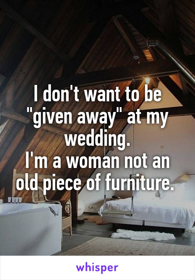 I don't want to be "given away" at my wedding.
I'm a woman not an old piece of furniture. 