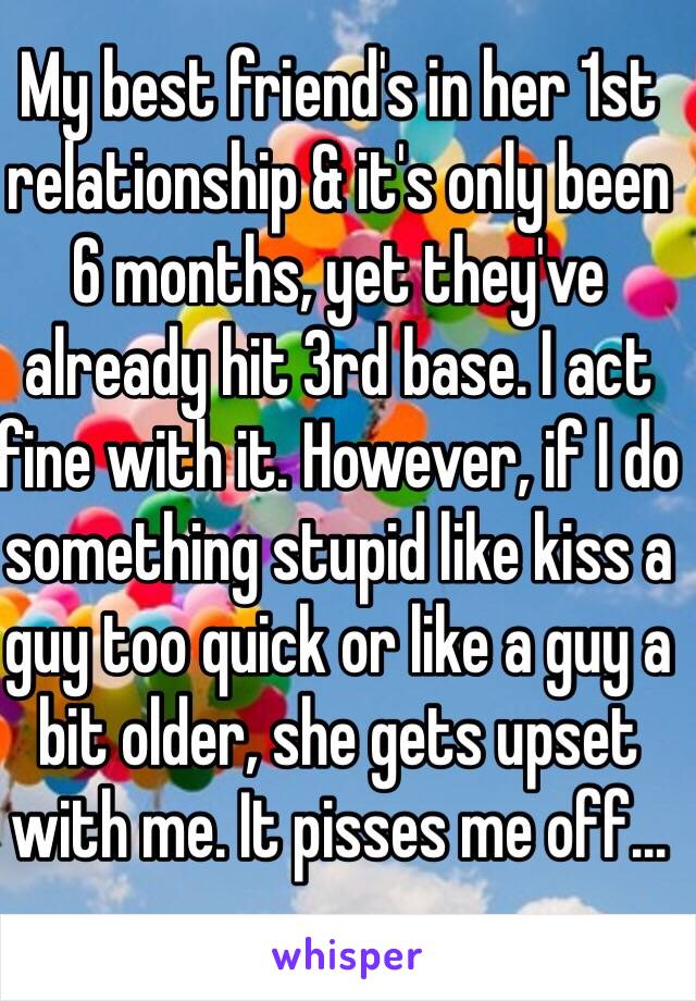 My best friend's in her 1st relationship & it's only been 6 months, yet they've already hit 3rd base. I act fine with it. However, if I do something stupid like kiss a guy too quick or like a guy a bit older, she gets upset with me. It pisses me off...