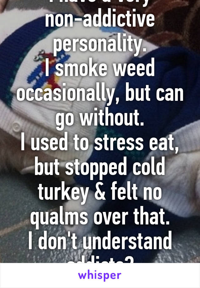 I have a very non-addictive personality.
I smoke weed occasionally, but can go without.
I used to stress eat, but stopped cold turkey & felt no qualms over that.
I don't understand addicts?
