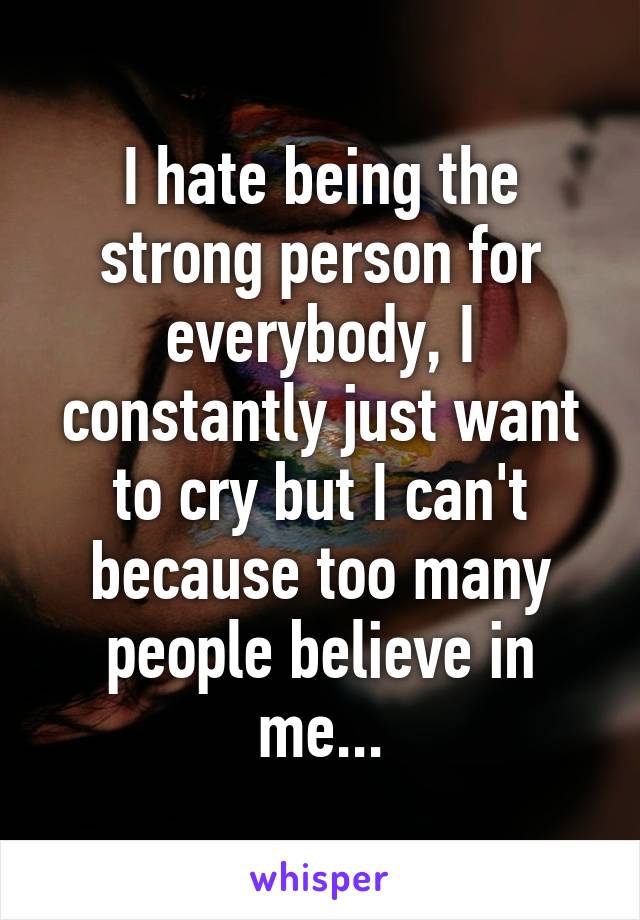 I hate being the strong person for everybody, I constantly just want to cry but I can't because too many people believe in me...