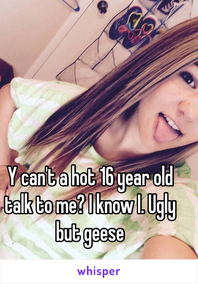 Y can't a hot 16 year old talk to me? I know I. Ugly but geese