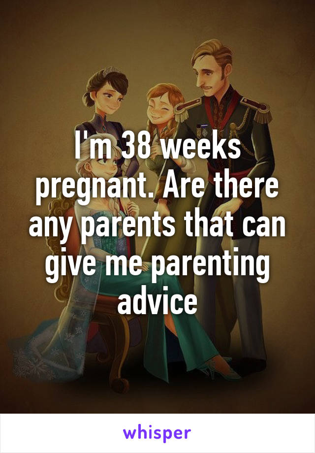 I'm 38 weeks pregnant. Are there any parents that can give me parenting advice