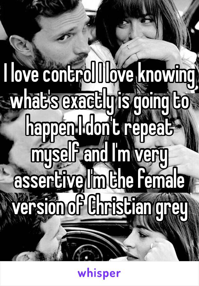 I love control I love knowing what's exactly is going to happen I don't repeat myself and I'm very assertive I'm the female version of Christian grey 