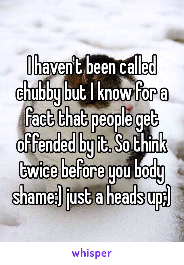 I haven't been called chubby but I know for a fact that people get offended by it. So think twice before you body shame:) just a heads up;)