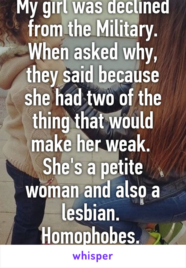 My girl was declined from the Military.
When asked why, they said because she had two of the thing that would make her weak. 
She's a petite woman and also a lesbian. 
Homophobes. 
