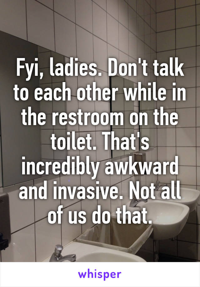 Fyi, ladies. Don't talk to each other while in the restroom on the toilet. That's incredibly awkward and invasive. Not all of us do that.