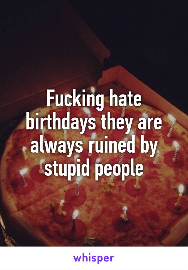 Fucking hate birthdays they are always ruined by stupid people