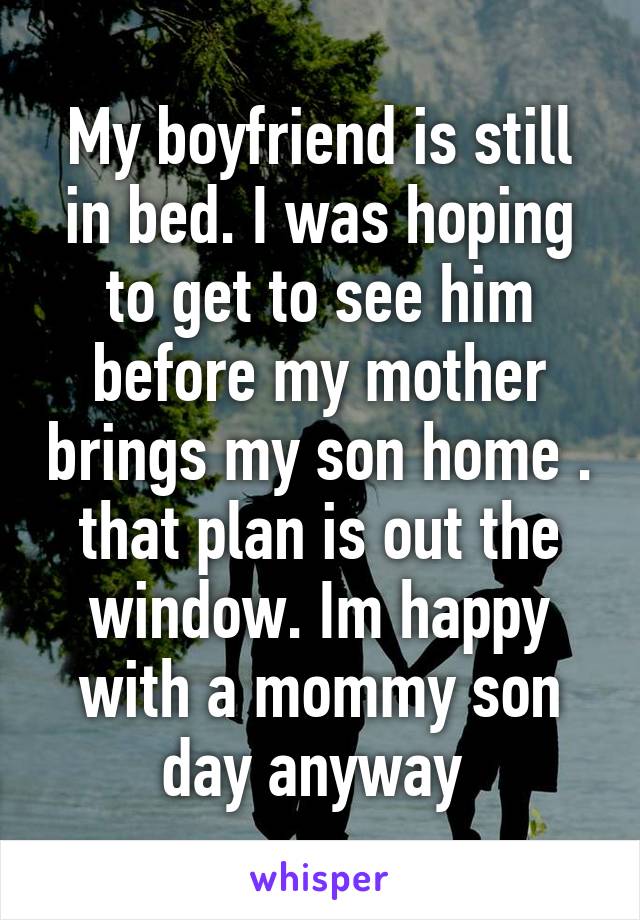 My boyfriend is still in bed. I was hoping to get to see him before my mother brings my son home . that plan is out the window. Im happy with a mommy son day anyway 