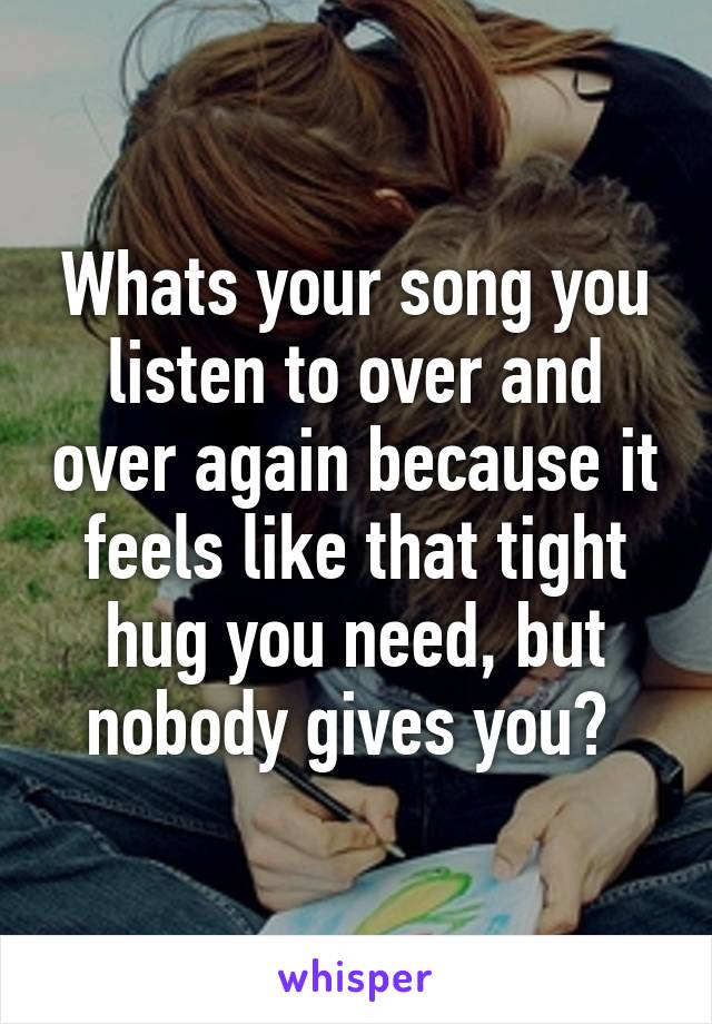 Whats your song you listen to over and over again because it feels like that tight hug you need, but nobody gives you? 