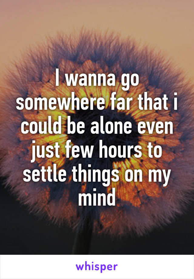 I wanna go somewhere far that i could be alone even just few hours to settle things on my mind