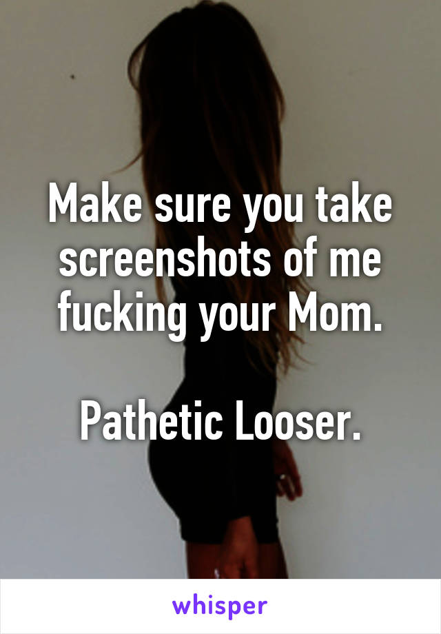 Make sure you take screenshots of me fucking your Mom.

Pathetic Looser.