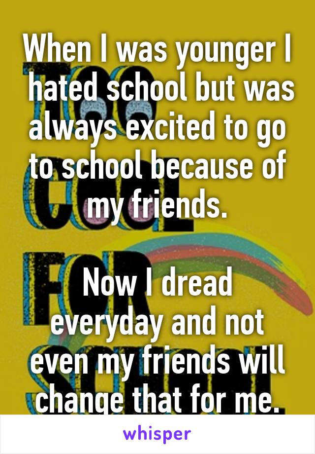 When I was younger I  hated school but was always excited to go to school because of my friends.

Now I dread everyday and not even my friends will change that for me.