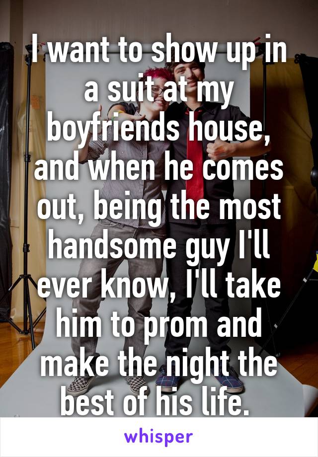 I want to show up in a suit at my boyfriends house, and when he comes out, being the most handsome guy I'll ever know, I'll take him to prom and make the night the best of his life. 