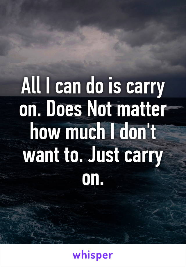 All I can do is carry on. Does Not matter how much I don't want to. Just carry on.