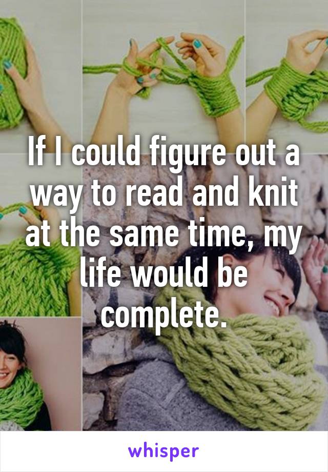 If I could figure out a way to read and knit at the same time, my life would be complete.