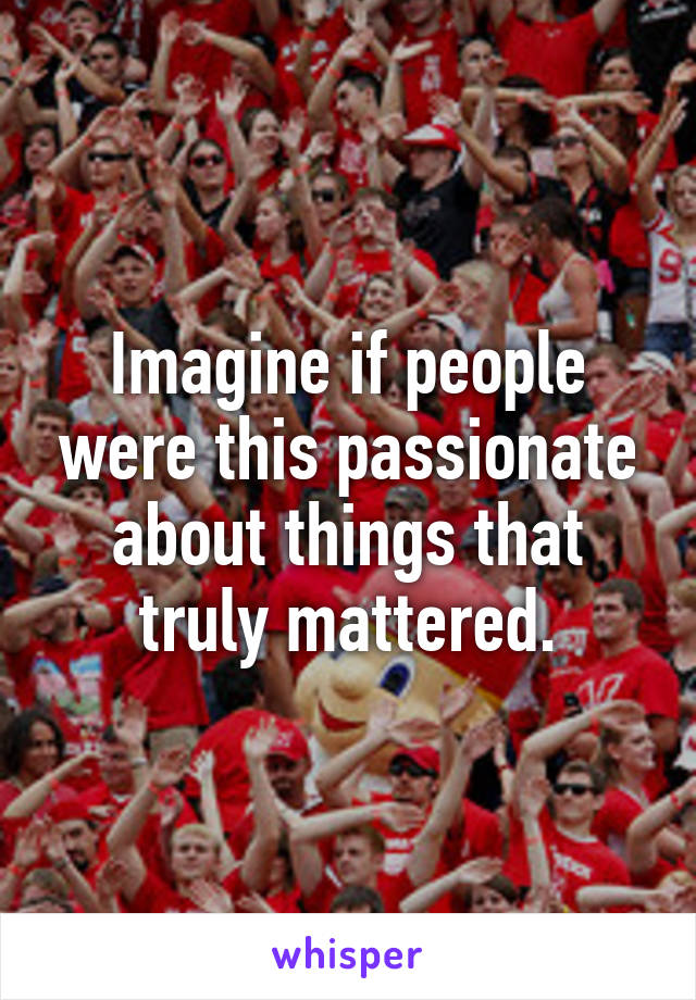 Imagine if people were this passionate about things that truly mattered.