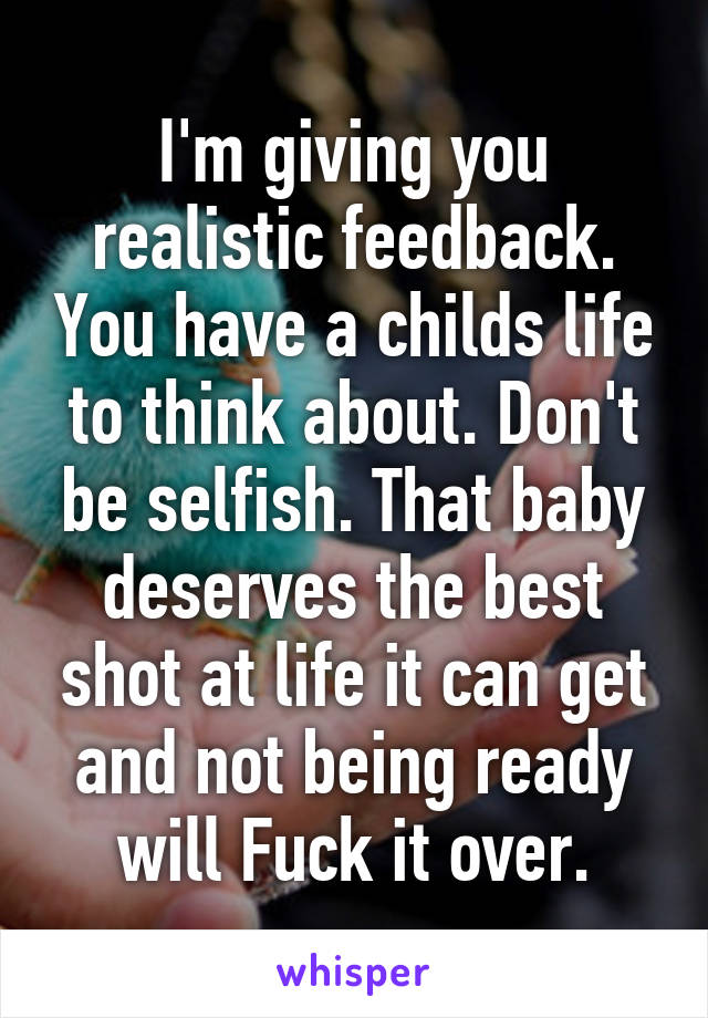 I'm giving you realistic feedback. You have a childs life to think about. Don't be selfish. That baby deserves the best shot at life it can get and not being ready will Fuck it over.