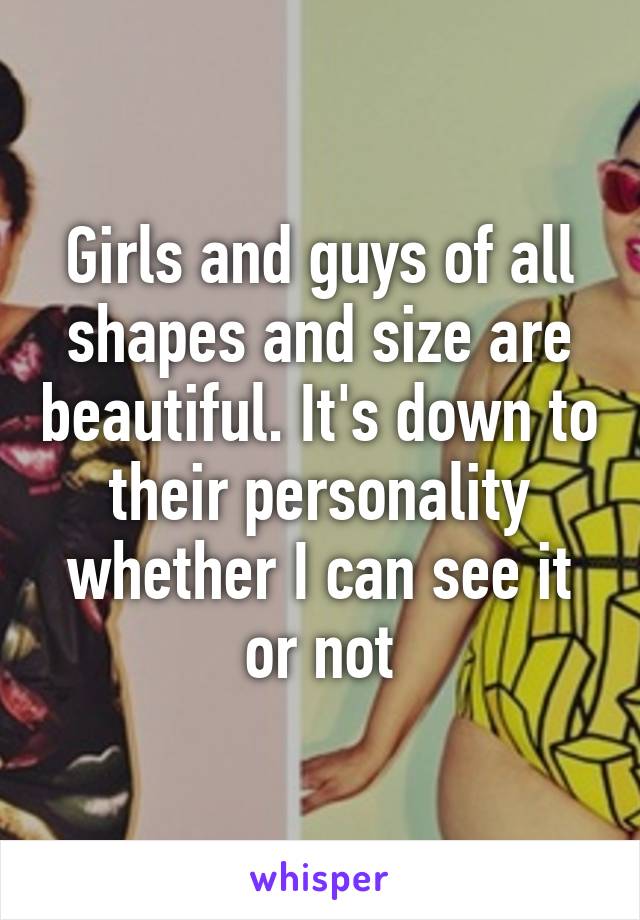 Girls and guys of all shapes and size are beautiful. It's down to their personality whether I can see it or not